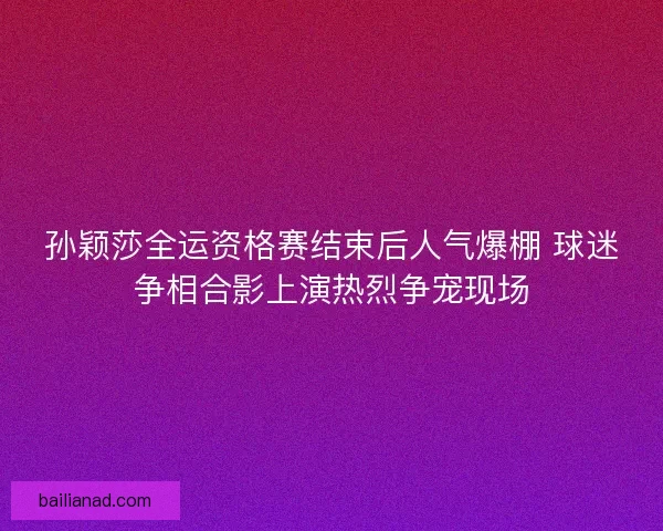 孙颖莎全运资格赛结束后人气爆棚 球迷争相合影上演热烈争宠现场