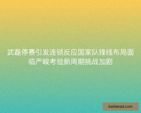 武磊停赛引发连锁反应国家队锋线布局面临严峻考验新周期挑战加剧