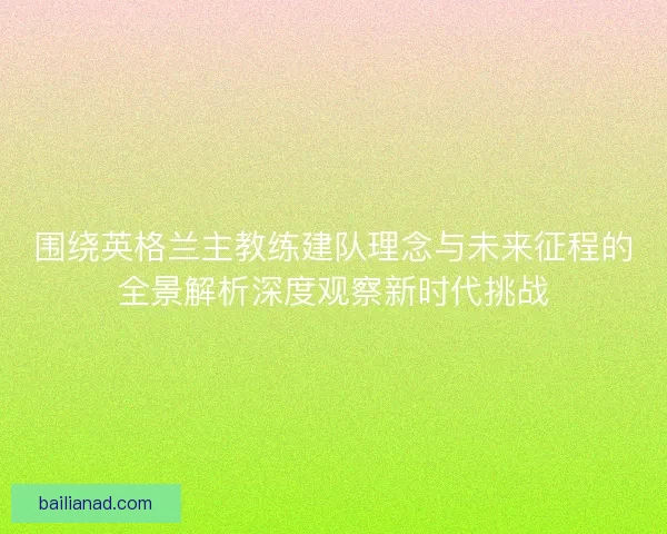 围绕英格兰主教练建队理念与未来征程的全景解析深度观察新时代挑战
