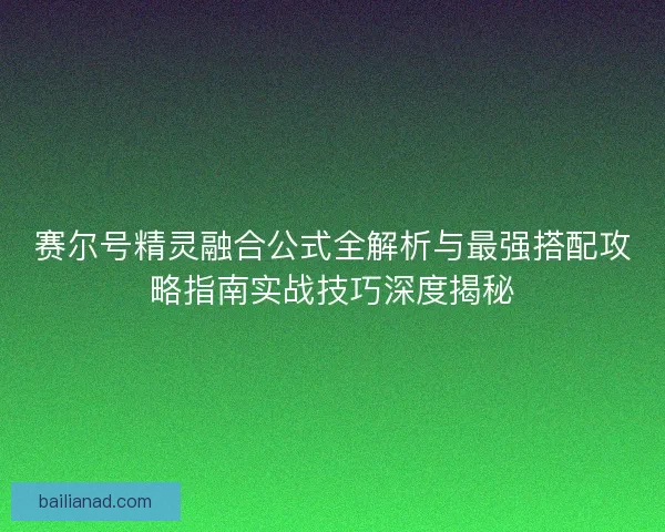 赛尔号精灵融合公式全解析与最强搭配攻略指南实战技巧深度揭秘
