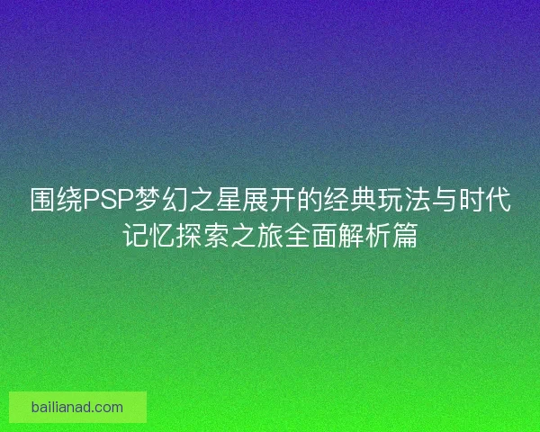 围绕PSP梦幻之星展开的经典玩法与时代记忆探索之旅全面解析篇