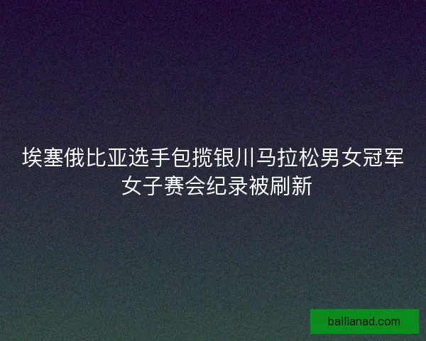 埃塞俄比亚选手包揽银川马拉松男女冠军 女子赛会纪录被刷新