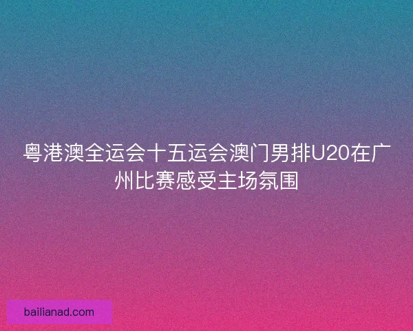 粤港澳全运会十五运会澳门男排U20在广州比赛感受主场氛围