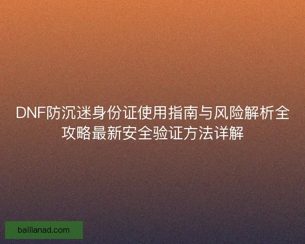 DNF防沉迷身份证使用指南与风险解析全攻略最新安全验证方法详解