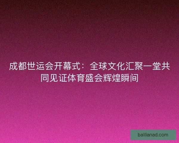 成都世运会开幕式：全球文化汇聚一堂共同见证体育盛会辉煌瞬间