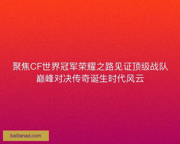 聚焦CF世界冠军荣耀之路见证顶级战队巅峰对决传奇诞生时代风云