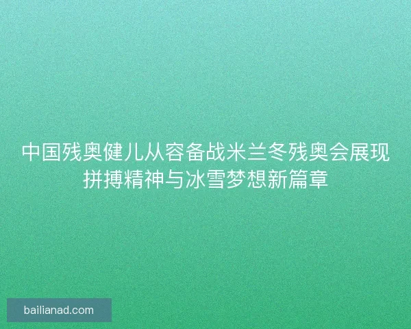 中国残奥健儿从容备战米兰冬残奥会展现拼搏精神与冰雪梦想新篇章