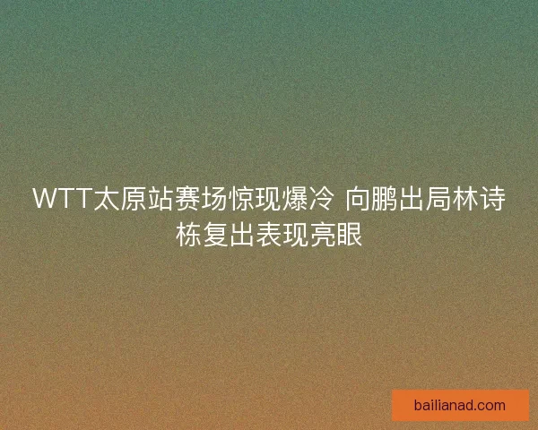 WTT太原站赛场惊现爆冷 向鹏出局林诗栋复出表现亮眼