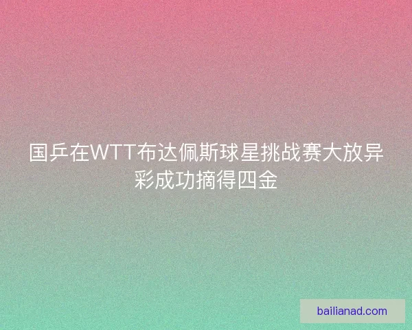 国乒在WTT布达佩斯球星挑战赛大放异彩成功摘得四金