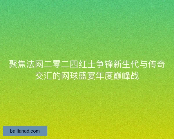 聚焦法网二零二四红土争锋新生代与传奇交汇的网球盛宴年度巅峰战