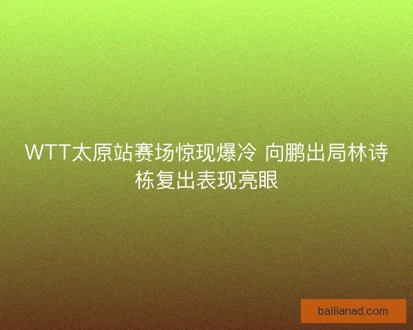 WTT太原站赛场惊现爆冷 向鹏出局林诗栋复出表现亮眼
