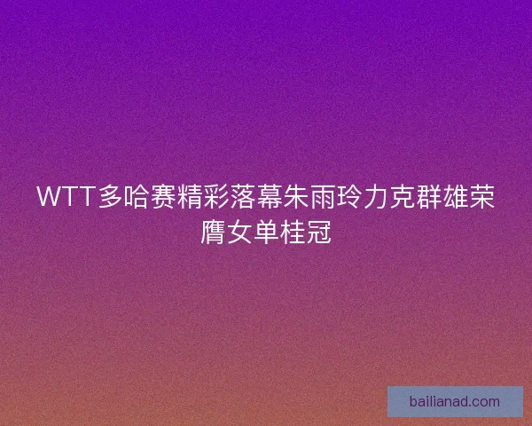 WTT多哈赛精彩落幕朱雨玲力克群雄荣膺女单桂冠