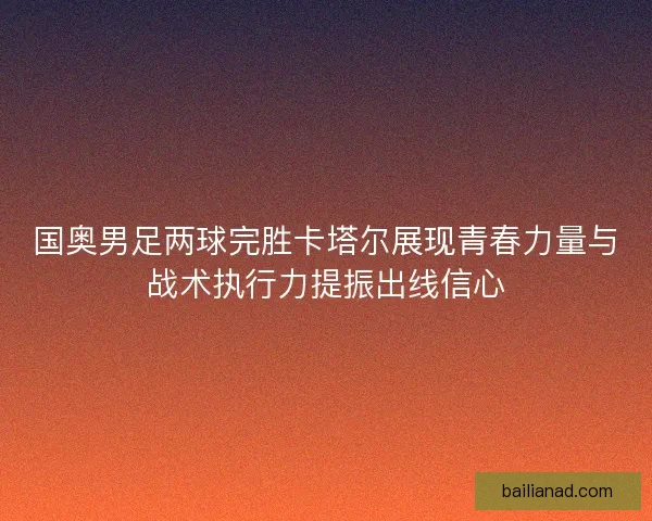 国奥男足两球完胜卡塔尔展现青春力量与战术执行力提振出线信心 国奥男足两球完胜卡塔尔展现青春力量与战术执行力提振出线信心