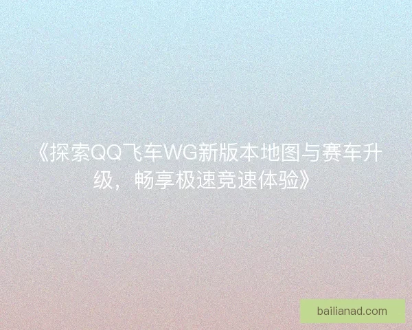 《探索QQ飞车WG新版本地图与赛车升级，畅享极速竞速体验》