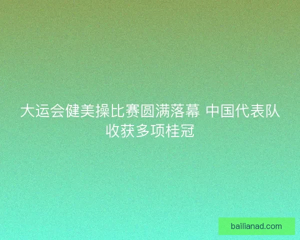 大运会健美操比赛圆满落幕 中国代表队收获多项桂冠