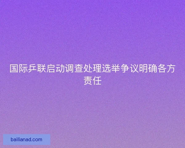 国际乒联启动调查处理选举争议明确各方责任