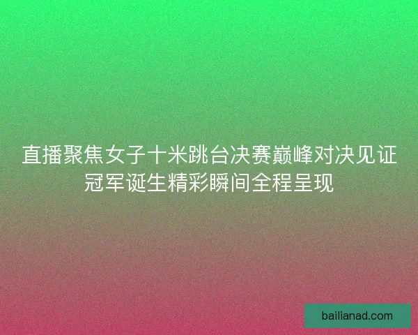 直播聚焦女子十米跳台决赛巅峰对决见证冠军诞生精彩瞬间全程呈现